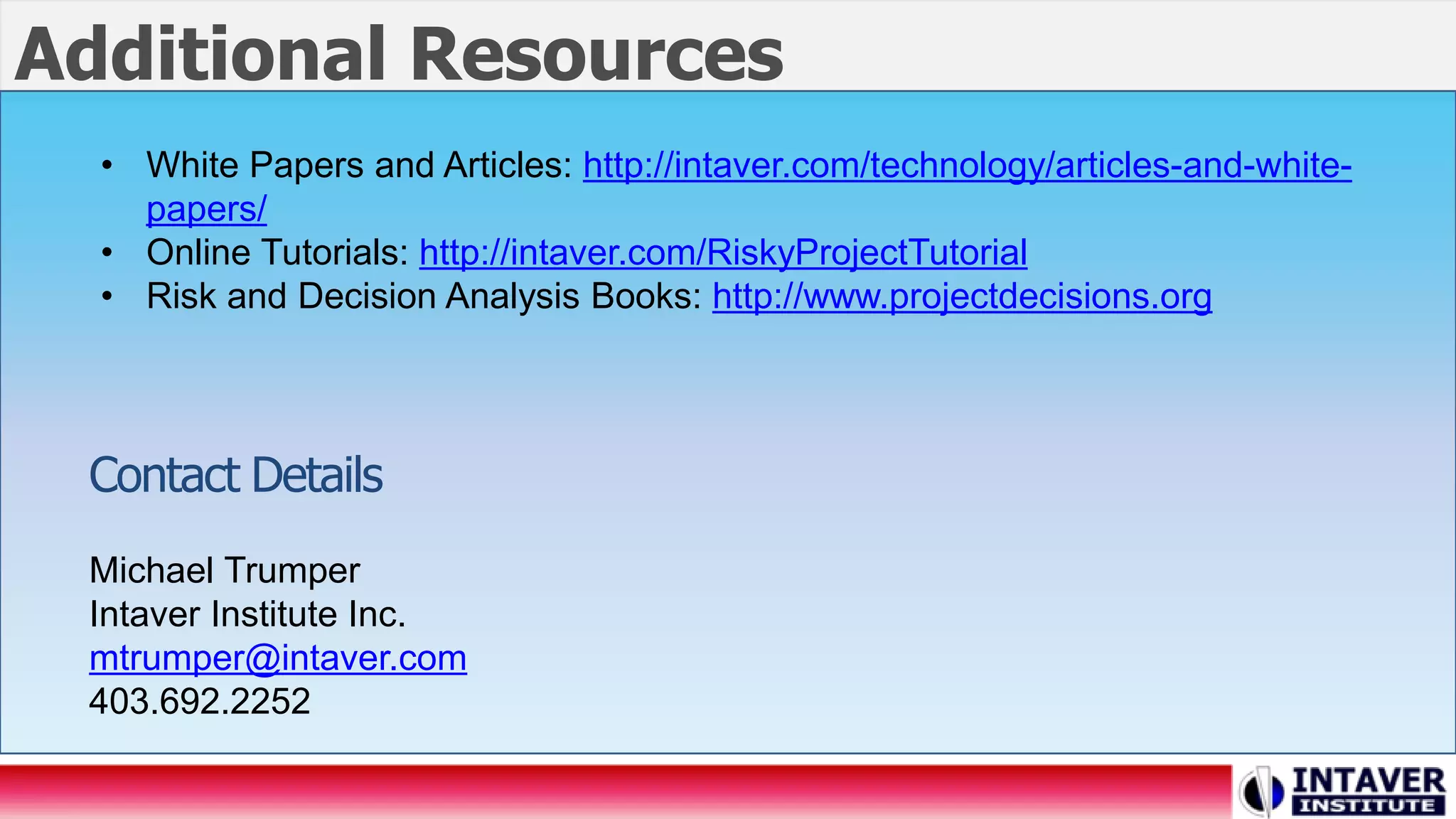• White Papers and Articles: http://intaver.com/technology/articles-and-white-
papers/
• Online Tutorials: http://intaver.com/RiskyProjectTutorial
• Risk and Decision Analysis Books: http://www.projectdecisions.org
Contact Details
Michael Trumper
Intaver Institute Inc.
mtrumper@intaver.com
403.692.2252
Additional Resources
 