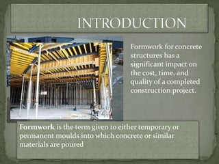 Formwork for concrete
structures has a
significant impact on
the cost, time, and
quality of a completed
construction project.
Formwork is the term given to either temporary or
permanent moulds into which concrete or similar
materials are poured
 