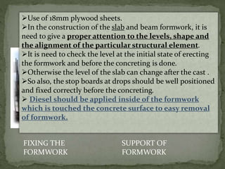 FIXING THE
FORMWORK
SUPPORT OF
FORMWORK
Use of 18mm plywood sheets.
In the construction of the slab and beam formwork, it is
need to give a proper attention to the levels, shape and
the alignment of the particular structural element.
It is need to check the level at the initial state of erecting
the formwork and before the concreting is done.
Otherwise the level of the slab can change after the cast .
So also, the stop boards at drops should be well positioned
and fixed correctly before the concreting.
 Diesel should be applied inside of the formwork
which is touched the concrete surface to easy removal
of formwork.
 