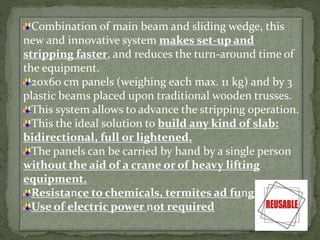 Combination of main beam and sliding wedge, this
new and innovative system makes set-up and
stripping faster, and reduces the turn-around time of
the equipment.
20x60 cm panels (weighing each max. 11 kg) and by 3
plastic beams placed upon traditional wooden trusses.
This system allows to advance the stripping operation.
This the ideal solution to build any kind of slab:
bidirectional, full or lightened.
The panels can be carried by hand by a single person
without the aid of a crane or of heavy lifting
equipment.
Resistance to chemicals, termites ad fungi
Use of electric power not required
 