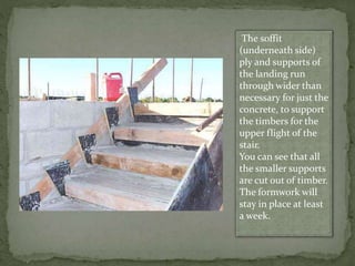 The soffit
(underneath side)
ply and supports of
the landing run
through wider than
necessary for just the
concrete, to support
the timbers for the
upper flight of the
stair.
You can see that all
the smaller supports
are cut out of timber.
The formwork will
stay in place at least
a week.
 