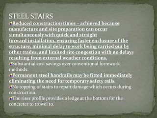 STEEL STAIRS
Reduced construction times – achieved because
manufacture and site preparation can occur
simultaneously with quick and straight
forward installation, ensuring faster enclosure of the
structure, minimal delay to work being carried out by
other trades, and limited site congestion with no delays
resulting from external weather conditions.
Substantial cost savings over conventional formwork
methods.
Permanent steel handrails may be fitted immediately
eliminating the need for temporary safety rails.
No topping of stairs to repair damage which occurs during
construction.
The riser profile provides a ledge at the bottom for the
concreter to trowel to.
 