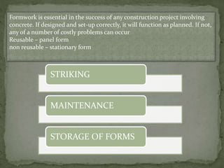 Formwork is essential in the success of any construction project involving
concrete. If designed and set-up correctly, it will function as planned. If not,
any of a number of costly problems can occur
Reusable – panel form
non reusable – stationary form
STRIKING
MAINTENANCE
STORAGE OF FORMS
 