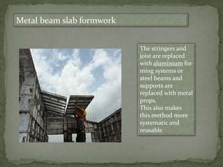 Metal beam slab formwork
The stringers and
joist are replaced
with aluminium for
ming systems or
steel beams and
supports are
replaced with metal
props.
This also makes
this method more
systematic and
reusable
 