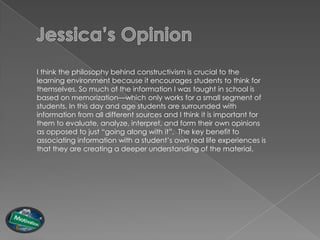 I think the philosophy behind constructivism is crucial to the
learning environment because it encourages students to think for
themselves. So much of the information I was taught in school is
based on memorization—which only works for a small segment of
students. In this day and age students are surrounded with
information from all different sources and I think it is important for
them to evaluate, analyze, interpret, and form their own opinions
as opposed to just “going along with it”. The key benefit to
associating information with a student‟s own real life experiences is
that they are creating a deeper understanding of the material.
 