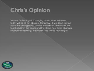 Today‟s Technology is Changing so fast, what we learn
today will be all but obsolete tomorrow. If we don‟t stay on
top of the changes you can be left behind. The sooner we
teach children the trends and they learn how these changes
impact their learning, the sooner they will be teaching us.
 