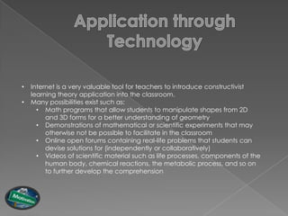 •   Internet is a very valuable tool for teachers to introduce constructivist
    learning theory application into the classroom.
•   Many possibilities exist such as:
      • Math programs that allow students to manipulate shapes from 2D
         and 3D forms for a better understanding of geometry
      • Demonstrations of mathematical or scientific experiments that may
         otherwise not be possible to facilitate in the classroom
      • Online open forums containing real-life problems that students can
         devise solutions for (independently or collaboratively)
      • Videos of scientific material such as life processes, components of the
         human body, chemical reactions, the metabolic process, and so on
         to further develop the comprehension
 