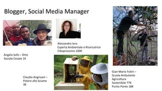 Blogger, Social Media Manager
Claudia Angrisani –
Potere allo Sciame
3K
Gian Mario Folini –
Scuola Ambulante
Agricoltura
Sostenibile 77K
Punto Ponte 18K
Angelo Sofo – Orto
Sociale Cesate 1K
Alessandra Iero
Esperta Ambientale e Ricercatrice
Ciboprossimo 100K
 