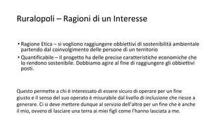Ruralopoli – Ragioni di un Interesse
• Ragione Etica – si vogliono raggiungere obbiettivi di sostenibilità ambientale
partendo dal coinvolgimento delle persone di un territorio
• Quantificabile – Il progetto ha delle precise caratteristiche economiche che
lo rendono sostenibile. Dobbiamo agire al fine di raggiungere gli obbiettivi
posti.
Questo permette a chi è interessato di essere sicuro di operare per un fine
giusto e il senso del suo operato è misurabile dal livello di inclusione che riesce a
generare. Ci si deve mettere dunque al servizio dell’altro per un fine che è anche
il mio, ovvero di lasciare una terra ai miei figli come l’hanno lasciata a me.
 