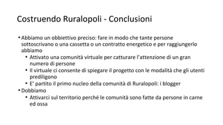 Costruendo Ruralopoli - Conclusioni
•Abbiamo un obbiettivo preciso: fare in modo che tante persone
sottoscrivano o una cassetta o un contratto energetico e per raggiungerlo
abbiamo
• Attivato una comunità virtuale per catturare l’attenzione di un gran
numero di persone
• Il virtuale ci consente di spiegare il progetto con le modalità che gli utenti
prediligono
• E’ partito il primo nucleo della comunità di Ruralopoli: i blogger
•Dobbiamo
• Attivarci sul territorio perché le comunità sono fatte da persone in carne
ed ossa
 