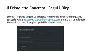 Il Primo atto Concreto - Segui il Blog
Se vuoi far parte di questo progetto rimanendo informato su quanto
succede vai su https://ruralopoli.wordpress.com e nella parte in fondo
immetti la tua mail. Appena poi dillo ai tuoi amici.
 