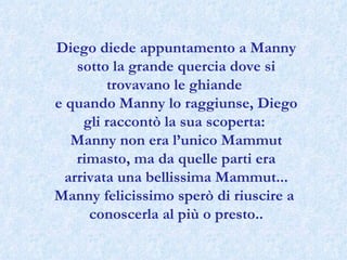 Diego diede appuntamento a Manny sotto la grande quercia dove si trovavano le ghiande  e quando Manny lo raggiunse, Diego gli raccontò la sua scoperta:  Manny non era l’unico Mammut rimasto, ma da quelle parti era arrivata una bellissima Mammut... Manny felicissimo sperò di riuscire a  conoscerla al più o presto.. 