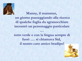 Manny, il mammut,  un giorno passeggiando alla ricerca di qualche foglia da sgranocchiare incontrò un personaggio particolare … tutto verde e con la lingua sempre di fuori …. si chiamava Sid,  il nostro caro amico bradipo! 
