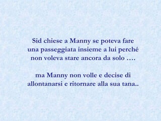Sid chiese a Manny se poteva fare una passeggiata insieme a lui perché non voleva stare ancora da solo …. ma Manny non volle e decise di allontanarsi e ritornare alla sua tana..  