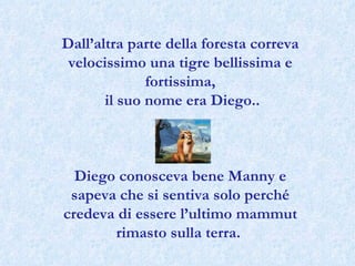 Dall’altra parte della foresta correva velocissimo una tigre bellissima e fortissima, il suo nome era Diego.. Diego conosceva bene Manny e sapeva che si sentiva solo perché credeva di essere l’ultimo mammut rimasto sulla terra.  