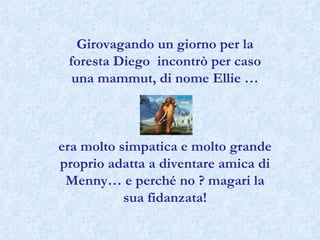 Girovagando un giorno per la foresta Diego  incontrò per caso una mammut, di nome Ellie … era molto simpatica e molto grande proprio adatta a diventare amica di Menny… e perché no ? magari la sua fidanzata! 