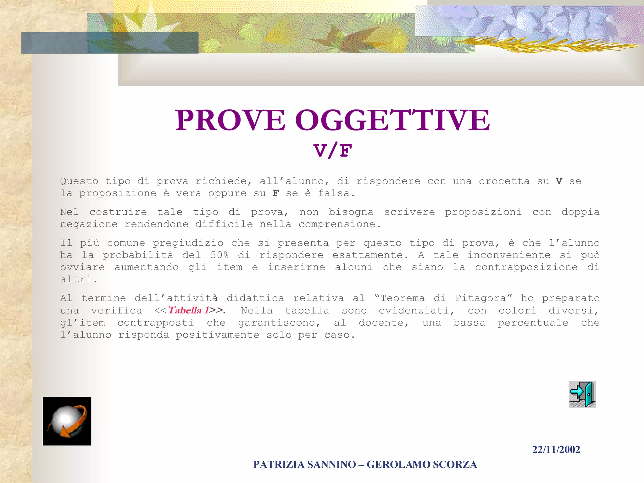PROVE   OGGETTIVE V/F Questo tipo di prova richiede, all’alunno, di rispondere con una crocetta su  V  se la proposizione è vera oppure su  F  se è falsa. Nel costruire tale tipo di prova, non bisogna scrivere proposizioni con doppia negazione rendendone difficile nella comprensione. Il più comune pregiudizio che si presenta per questo tipo di prova, è che l’alunno ha la probabilità del 50% di rispondere esattamente. A tale inconveniente si può ovviare aumentando gli item e inserirne alcuni che siano la contrapposizione di altri.  Al termine dell’attività didattica relativa al “Teorema di Pitagora” ho preparato una verifica << Tabella 1 >>.  Nella tabella sono evidenziati, con colori diversi, gl’item contrapposti che garantiscono, al docente, una bassa percentuale che l’alunno risponda positivamente solo per caso.   