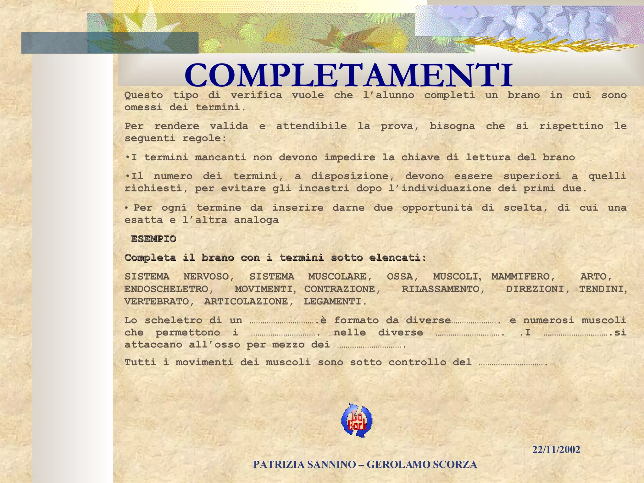 COMPLETAMENTI Questo tipo di verifica vuole che l’alunno completi un brano in cui sono omessi dei termini. Per rendere valida e attendibile la prova, bisogna che si rispettino le seguenti regole: I termini mancanti non devono impedire la chiave di lettura del brano   Il numero dei termini, a disposizione, devono essere superiori a quelli richiesti, per evitare gli incastri dopo l’individuazione dei primi due. Per ogni termine da inserire darne due opportunità di scelta, di cui una esatta e l’altra analoga   ESEMPIO Completa il brano con i termini sotto elencati: SISTEMA NERVOSO, SISTEMA MUSCOLARE, OSSA,  MUSCOLI ,  MAMMIFERO,  ARTO,  ENDOSCHELETRO,  MOVIMENTI ,  CONTRAZIONE,  RILASSAMENTO,  DIREZIONI,   TENDINI ,  VERTEBRATO,  ARTICOLAZIONE,  LEGAMENTI.   Lo scheletro di un ………………………….è formato da diverse…………………. e numerosi muscoli che permettono i …………………………. nelle diverse …………………………. .I ………………………….si attaccano all’osso per mezzo dei …………………………. Tutti i movimenti dei muscoli sono sotto controllo del ………………………….   