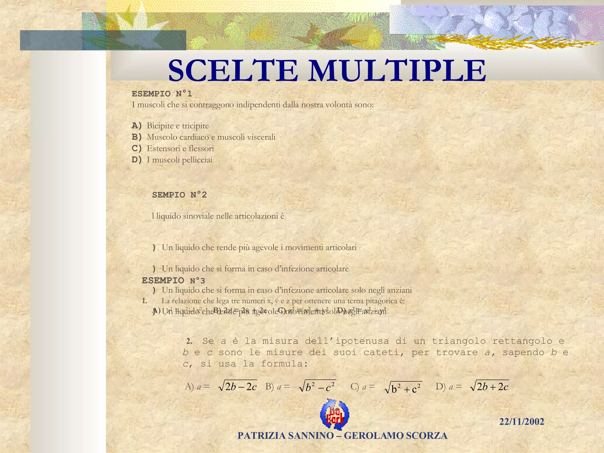 SCELTE MULTIPLE ESEMPIO N°1 I muscoli che si contraggono indipendenti dalla nostra volontà sono:   A)    Bicipite e tricipite B)    Muscolo cardiaco e muscoli viscerali  C)    Estensori e flessori D)    I muscoli pellicciai ESEMPIO N°2 Il liquido sinoviale nelle articolazioni è   A)     Un liquido che rende più agevole i movimenti articolari B)     Un liquido che si forma in caso d’infezione articolare C)     Un liquido che si forma in caso d’infezione articolare solo negli anziani D)     Un liquido che rende più agevole i movimenti solo negli anziani ESEMPIO  N°3   1.         La relazione che lega tre numeri x, y e z per ottenere una terna pitagorica è: A)   z 2  = y 2  – x 2   B)  2z = 2x + 2z   C)  z 2  = x 2  +   y 2   D) z 2  = x 2  -   y 2      2.   Se  a  è la misura dell’ipotenusa di un triangolo rettangolo e  b  e  c  sono le misure dei suoi cateti, per trovare  a,  sapendo  b  e  c , si usa la formula: A)  a  =  B)  a  =  C)  a  =  D)  a  =  