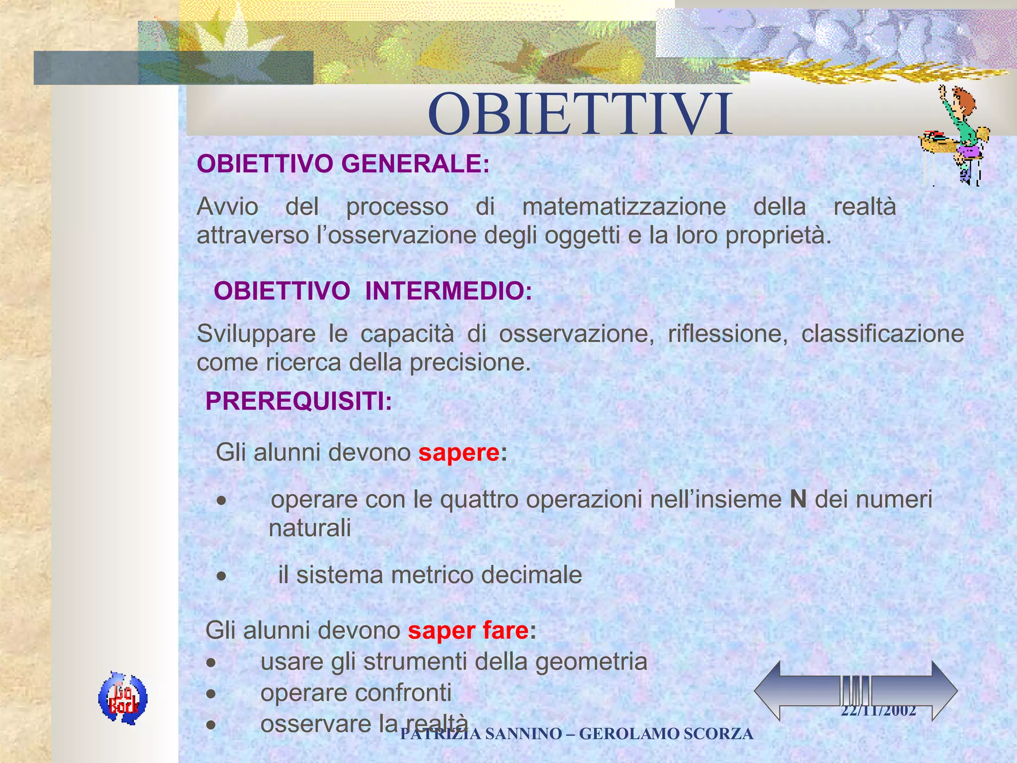 OBIETTIVI Avvio del processo di matematizzazione della realtà attraverso l’osservazione degli oggetti e la loro proprietà. Sviluppare le capacità di osservazione, riflessione, classificazione come ricerca della precisione. Gli alunni devono  saper fare :          usare gli strumenti della geometria          operare confronti          osservare la realtà PREREQUISITI: OBIETTIVO GENERALE: OBIETTIVO  INTERMEDIO: Gli alunni devono  sapere :            operare con le quattro operazioni nell’insieme  N  dei numeri naturali          il sistema metrico decimale  