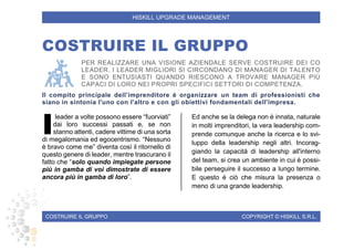 COSTRUIRE IL GRUPPO COPYRIGHT © HISKILL S.R.L.
HISKILL UPGRADE MANAGEMENT
COSTRUIRE IL GRUPPO
PER REALIZZARE UNA VISIONE AZIENDALE SERVE COSTRUIRE DEI CO
LEADER. I LEADER MIGLIORI SI CIRCONDANO DI MANAGER DI TALENTO
E SONO ENTUSIASTI QUANDO RIESCONO A TROVARE MANAGER PIÙ
CAPACI DI LORO NEI PROPRI SPECIFICI SETTORI DI COMPETENZA.
Il compito principale dell’imprenditore è organizzare un team di professionisti che
siano in sintonia l'uno con l'altro e con gli obiettivi fondamentali dell'impresa.
leader a volte possono essere “fuorviati”
dai loro successi passati e, se non
stanno attenti, cadere vittime di una sorta
di megalomania ed egocentrismo. “Nessuno
è bravo come me” diventa così il ritornello di
questo genere di leader, mentre trascurano il
fatto che “solo quando impiegate persone
più in gamba di voi dimostrate di essere
ancora più in gamba di loro”.
Ed anche se la delega non è innata, naturale
in molti imprenditori, la vera leadership com-
prende comunque anche la ricerca e lo svi-
luppo della leadership negli altri. Incorag-
giando la capacità di leadership all'interno
del team, si crea un ambiente in cui è possi-
bile perseguire il successo a lungo termine.
E questo è ciò che misura la presenza o
meno di una grande leadership.
I
 