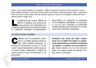 COSTRUIRE IL GRUPPO COPYRIGHT © HISKILL S.R.L.
HISKILL UPGRADE MANAGEMENT
Inoltre, i buoni leader detestano i “leccapiedi”, vogliono conoscere le opinioni sincere del team, incorag-
giano dibattiti costruttivi e il pensiero “controcorrente” ed esortano a esprimere grandi visioni. Tollerano gli
errori commessi in buona fede e quando decidono qualcosa, cercano di coinvolgere i collaboratori spin-
gendoli a dare il meglio di sé.
a leadership può essere difficile da
definire e significa cose diverse per
persone diverse. NOI CREDIAMO CHE
UN BUON LEADER SIA QUALCUNO IN GRADO
DI COMPIERE IMPRESE STRAORDINARIE
ESALTANDO LE CAPACITÀ DI PERSONE
TUTTO SOMMATO ORDINARIE. ALTRA COSA
E’ CHI VA ALLA RICERCA DI PERSONE
STRAORDINARIE PER RIUSCIRE POI A COM-
PIERE SOLO IMPRESE ORDINARIE.
LA VITALITÀ DEL LEADER
rediamo che le competenze neces-
sarie a un leader possano essere in
gran parte trasferite attraverso un
percorso di formazione “on duty” e “on de-
mand” e quindi bilanciando la teoria (poca) e
la pratica (tanta), affiancando il leader sul
proprio posto di lavoro nel momento in cui
serve farlo.
Crediamo che ancor più della compe-
tenza sia la vitalità del leader la compo-
nente essenziale per invertire la tendenza
“al ribasso” e ripartire con una marcia in
più. Senza benzina non si va da nessuna
parte, non importa quanto sia potente il mo-
tore, serve il carburante.
L
C
 