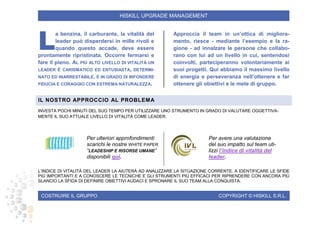 COSTRUIRE IL GRUPPO COPYRIGHT © HISKILL S.R.L.
HISKILL UPGRADE MANAGEMENT
a benzina, il carburante, la vitalità del
leader può disperdersi in mille rivoli e
quando questo accade, deve essere
prontamente ripristinata. Occorre fermarsi e
fare il pieno. AL PIÙ ALTO LIVELLO DI VITALITÀ UN
LEADER È CARISMATICO ED ENTUSIASTA, DETERMI-
NATO ED INARRESTABILE, È IN GRADO DI INFONDERE
FIDUCIA E CORAGGIO CON ESTREMA NATURALEZZA.
Approccia il team in un’ottica di migliora-
mento, riesce - mediante l’esempio e la ra-
gione - ad innalzare le persone che collabo-
rano con lui ad un livello in cui, sentendosi
coinvolti, parteciperanno volontariamente ai
suoi progetti. Qui abbiamo il massimo livello
di energia e perseveranza nell’ottenere e far
ottenere gli obiettivi e le mete di gruppo.
IL NOSTRO APPROCCIO AL PROBLEMA
INVESTA POCHI MINUTI DEL SUO TEMPO PER UTILIZZARE UNO STRUMENTO IN GRADO DI VALUTARE OGGETTIVA-
MENTE IL SUO ATTUALE LIVELLO DI VITALITÀ COME LEADER.
Per ulteriori approfondimenti
scarichi le nostre WHITE PAPER
“LEADESHIP E RISORSE UMANE”
disponibili qui.
Per avere una valutazione
del suo impatto sul team uti-
lizzi l’indice di vitalità del
leader.
L’INDICE DI VITALITÀ DEL LEADER LA AIUTERÀ AD ANALIZZARE LA SITUAZIONE CORRENTE, A IDENTIFICARE LE SFIDE
PIÙ IMPORTANTI E A CONOSCERE LE TECNICHE E GLI STRUMENTI PIÙ EFFICACI PER RIPRENDERE CON ANCORA PIÙ
SLANCIO LA SFIDA DI DEFINIRE OBIETTIVI AUDACI E SPRONARE IL SUO TEAM ALLA CONQUISTA.
L
 