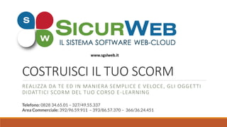 COSTRUISCI IL TUO SCORM
REALIZZA DA TE ED IN MANIERA SEMPLICE E VELOCE, GLI OGGETTI
DIDATTICI SCORM DEL TUO CORSO E-LEARNING
Telefono: 0828 34.65.01 – 327/49.55.337
Area Commerciale: 392/96.59.911 – 393/86.57.370 – 366/36.24.451
www.sgslweb.it
 