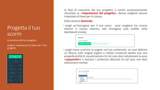 La struttura del tuo progetto:
scegli le impostazioni di base per il tuo
progetto.
Progetta il tuo
scorm
In fase di creazione del tuo progetto, o anche successivamente
cliccando su «impostazioni del progetto», dovrai scegliere alcune
impostare di base per lo stesso.
Dalla sezione Generale:
• scegli un’immagine per il tuo corso: puoi scegliere tra risorse
interne o risorse esterne; tale immagine sarà visibile nella
dashboard iniziale.
• scegli come scorrere le pagine nel tuo contenuto: se vuoi definire
un blocco sulle singole pagine e relativi contenuti dando così una
propedeuticità di visualizzazione (in tal caso devi selezionare la voce
«sequential») o lasciare i contenuti sbloccati (in tal caso non devi
selezionare niente).
 