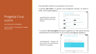 La struttura del tuo progetto:
come scorrere e visualizzare le pagine
del tuo corso.
Progetta il tuo
scorm
Puoi decidere inoltre se visualizzare il tuo corso
• a partire dal menu: in questo caso bisognerà cliccare, di volta in
volta, sulla singola pagina,
• o a partire da una pagina che puoi scegliere tu e che viene caricata
direttamente nel momento in cui si entra nell’oggetto didattico.
visualizzazione a partire
dalla struttura del corso
(menu)
visualizzazione classica di
uno scorm con scorrimento
diretto tra le pagine.
 