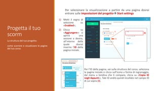 La struttura del tuo progetto:
come scorrere e visualizzare le pagine
del tuo corso.
Progetta il tuo
scorm
Per selezionare la visualizzazione a partire da una pagina dovrai
entrare sulle impostazioni del progetto Start settings
1) Metti il segno di
selezione su
«Enabled»;
2) Clicca su
«Aggiungere»: si
aprirà una
sezione a destra,
all’interno della
quale dovrai
inserire l’ID della
pagina iniziale.
Per l’ID della pagina, vai sulla struttura del corso, seleziona
la pagina iniziale e clicca sull'icona a forma di ingranaggio,
dal menu a tendina che ti compare, clicca su «Copia ID
negli Appunti». Tale ID andrà quindi incollato nel campo ID
di cui sopra (3).
3)
 
