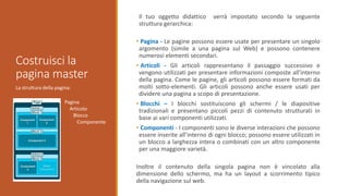 La struttura della pagina:
Costruisci la
pagina master
Il tuo oggetto didattico verrà impostato secondo la seguente
struttura gerarchica:
• Pagina - Le pagine possono essere usate per presentare un singolo
argomento (simile a una pagina sul Web) e possono contenere
numerosi elementi secondari.
• Articoli - Gli articoli rappresentano il passaggio successivo e
vengono utilizzati per presentare informazioni composte all'interno
della pagina. Come le pagine, gli articoli possono essere formati da
molti sotto-elementi. Gli articoli possono anche essere usati per
dividere una pagina a scopo di presentazione.
• Blocchi – I blocchi sostituiscono gli schermi / le diapositive
tradizionali e presentano piccoli pezzi di contenuto strutturati in
base ai vari componenti utilizzati.
• Componenti - I componenti sono le diverse interazioni che possono
essere inserite all’interno di ogni blocco; possono essere utilizzati in
un blocco a larghezza intera o combinati con un altro componente
per una maggiore varietà.
Inoltre il contenuto della singola pagina non è vincolato alla
dimensione dello schermo, ma ha un layout a scorrimento tipico
della navigazione sul web.
Pagina
Articolo
Blocco
Componente
 