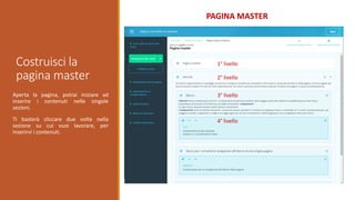 Costruisci la
pagina master
PAGINA MASTER
Aperta la pagina, potrai iniziare ad
inserire i contenuti nelle singole
sezioni.
Ti basterà cliccare due volte nella
sezione su cui vuoi lavorare, per
inserirvi i contenuti.
1° livello
2° livello
3° livello
4° livello
 