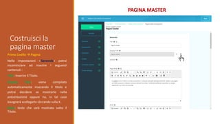 Costruisci la
pagina master
PAGINA MASTER
Primo Livello  Pagina
Nelle impostazioni «Generale» potrai
incominciare ad inserire i seguenti
contenuti :
Title: Inserire il Titolo.
Display Title: viene compilato
automaticamente inserendo il titolo e
potrai decidere se mostrarlo nella
presentazione oppure no, in tal caso
bisognerà scollegarlo cliccando sulla X.
Body: testo che sarà mostrato sotto il
Titolo.
 