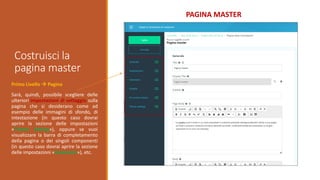 Costruisci la
pagina master
PAGINA MASTER
Primo Livello  Pagina
Sarà, quindi, possibile scegliere delle
ulteriori impostazioni di settaggio sulla
pagina che si desiderano come ad
esempio delle immagini di sfondo, di
intestazione (in questo caso dovrai
aprire la sezione delle impostazioni
«Theme Setting»), oppure se vuoi
visualizzare la barra di completamento
della pagina o dei singoli componenti
(in questo caso dovrai aprire la sezione
delle impostazioni «Estensioni»), etc.
 