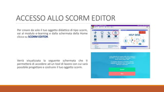 ACCESSO ALLO SCORM EDITOR
Per creare da solo il tuo oggetto didattico di tipo scorm,
vai al modulo e-learning e dalla schermata della Home
clicca su SCORM EDITOR.
Verrà visualizzata la seguente schermata che ti
permetterà di accedere ad un tool di lavoro con cui sarà
possibile progettare e costruire il tuo oggetto scorm.
 