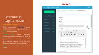 Costruisci la
pagina master
BLOCCO
Terzo Livello  Blocco
Nelle impostazioni «Generale» potrai
decidere se inserire i seguenti contenuti :
Title: Inserire il Titolo.
Display Title: viene compilato
automaticamente inserendo il titolo e
potrai decidere se mostrarlo nella
presentazione oppure no, in tal caso
bisognerà scollegarlo cliccando sulla X.
Body: testo che sarà mostrato sotto il
Titolo.
 