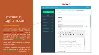 Costruisci la
pagina master
BLOCCO
Terzo Livello  Blocco
Anche per la sezione del blocco, sarà
possibile scegliere delle ulteriori
impostazioni di settaggio che si
desiderano, come ad esempio delle
immagini di sfondo (in questo caso
dovrai aprire la sezione delle
impostazioni «Theme Setting»).
Dopo aver effettuato tutti i settaggi,
cliccare su Salva.
Il sistema riporterà alla pagina iniziale
con la possibilità di visualizzare una
«Anteprima del corso» realizzato.
 
