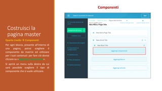 Costruisci la
pagina master
Componenti
Quarto Livello  Componenti
Per ogni blocco, presente all’interno di
una pagina, potrai scegliere il
componente da inserire ed utilizzare
per i tuoi contenuti: per fare ciò dovrai
cliccare su «Aggiungi componente».
Si aprirà un menu sulla destra da cui
sarà possibile scegliere il tipo di
componente che si vuole utilizzare.
 