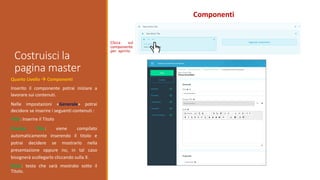 Costruisci la
pagina master
Componenti
Quarto Livello  Componenti
Inserito il componente potrai iniziare a
lavorare sui contenuti.
Nelle impostazioni «Generale» potrai
decidere se inserire i seguenti contenuti :
Title: Inserire il Titolo
Display Title: viene compilato
automaticamente inserendo il titolo e
potrai decidere se mostrarlo nella
presentazione oppure no, in tal caso
bisognerà scollegarlo cliccando sulla X.
Body: testo che sarà mostrato sotto il
Titolo.
Clicca sul
componente
per aprirlo
 