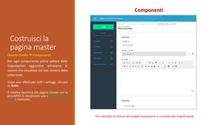 Costruisci la
pagina master
Componenti
Quarto Livello  Componenti
Per ogni componente potrai settare delle
impostazioni aggiuntive attraverso le
sezioni che visualizza nel lato sinistro della
schermata.
Dopo aver effettuato tutti i settaggi, cliccare
su Salva.
Il sistema riporterà alla pagina iniziale con la
possibilità di visualizzare una «Anteprima del
corso» realizzato.
Per i dettagli di utilizzo dei singoli componenti si rimanda alle singole guide
 