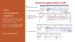 Il tuo
corso/oggetto
didattico
Importa il tuo oggetto didattico nel LMS
Per inserire l’oggetto didattico, appena
creato, all’interno del tuo percorso
formativo, devi entrare nella piattaforma e
quindi in ModuliE-learning;
Apri il tuo percorso formativo (Home
Corsi «Corso»), crea la riga del tuo oggetto
scorm ed importa il file zip appena creato.
ORA HAI TERMINATO!!!
LMS
Home  Corsi «CORSO»
Percorso Formativo  Aggiungi
 Inserisci il Titolo
 scegli Tipologia: Scorm;
 quindi salva
Carica lo scorm creato
 