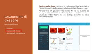 Lo strumento di
creazione
La struttura del menu
• Cruscotto
• Gestione delle risorse
• Gestione delle risorse esterne
Gestione delle risorse: permette di caricare una libreria centrale di
risorse ( immagini, audio, video etc.) disponibili per l’uso nei corsi.
Per accedere alla gestione delle risorse, fai clic sul pulsante del
menu, in alto a sinistra, e seleziona Gestione risorse: verranno
visualizzate tutte le risorse che sono state già caricate e ne potrai
caricare delle altre.
 