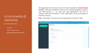 Lo strumento di
creazione
La struttura del menu
• Cruscotto
• Gestione delle risorse
• Gestione delle risorse esterne
Per aggiungere una nuova risorsa, fai clic sul pulsante «Carica nuova
risorsa» nella barra laterale. Cerca un file, quindi assegna un nome,
una descrizione e, se vuoi, dei tag appropriati. Fai clic su
«Salva» ​​nella barra laterale e il file selezionato verrà visualizzato in
Gestione risorse.
N.B.: È possibile caricare risorse di grandezza massima 7 MB.
 