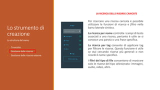 Lo strumento di
creazione
La struttura del menu
• Cruscotto
• Gestione delle risorse
• Gestione delle risorse esterne
Per ricercare una risorsa caricata è possibile
utilizzare le funzioni di ricerca e filtro nella
barra laterale sinistra.
La ricerca per nome controlla i campi di testo
associati a una risorsa, pertanto è utile se si
conosce una parola o una frase specifica.
La ricerca per tag consente di applicare tag
per filtrare le risorse. Questa funzione è utile
se stai cercando risorse più generali o non
ricordi il nome specifico.
I filtri del tipo di file consentono di mostrare
solo le risorse del tipo selezionato: immagini,
audio, video, altro.
LA RICERCA DELLE RISORSE CARICATE
 