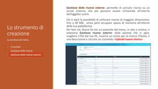 Lo strumento di
creazione
La struttura del menu
• Cruscotto
• Gestione delle risorse
• Gestione delle risorse esterne
Gestione delle risorse esterne: permette di caricare risorse su un
server esterno, che poi possono essere richiamate all’interno
dell’oggetto scorm.
Ciò ti darà la possibilità di utilizzare risorse di maggiori dimensione,
fino a 40 MB, senza però occupare spazio di memoria all’interno
della tua piattaforma.
Per fare ciò, dovrai fai clic sul pulsante del menu, in alto a sinistra, e
seleziona Gestione risorse esterne: dalla sezione che si apre,
scegliere il file dal tuo PC, inserire un nome per la risorsa (Titolo), e
una descrizione e cliccare sul comando «Upload nuova risorsa» .
 