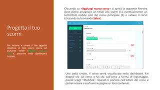 Progetta il tuo
scorm
Per iniziare a creare il tuo oggetto
didattico di tipo scorm clicca sul
pulsante verde «Aggiungi nuovo
corso», presente nella dashboard
iniziale.
Cliccando su «Aggiungi nuovo corso» si aprirà la seguente finestra
dove potrai assegnare un titolo allo scorm (1), eventualmente un
sottotitolo visibile solo dal menu principale (2) e salvare il corso
(cliccando sul comando Salva).
(1)
(2)
Una volta creato, il corso verrà visualizzato nella dashboard. Fai
doppio clic sul corso o fai clic sull'icona a forma di ingranaggio,
quindi scegli "Modifica". Questo ti porterà nell'editor del corso e
potrai iniziare a costruire le pagine e i loro contenuti.
 