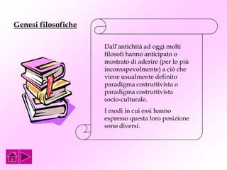 Genesi filosofiche
Dall’antichità ad oggi molti
filosofi hanno anticipato o
mostrato di aderire (per lo più
inconsapevolmente) a ciò che
viene usualmente definito
paradigma costruttivista o
paradigma costruttivista
socio-culturale.
I modi in cui essi hanno
espresso questa loro posizione
sono diversi.
 