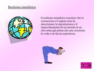 Il realismo metafisico asserisce che la
conoscenza e il sapere sono la
descrizione, la riproduzione e il
rispecchiamento di un mondo in sé,
che esiste già prima che una coscienza
lo veda o ne faccia esperienza.
Realismo metafisico
 