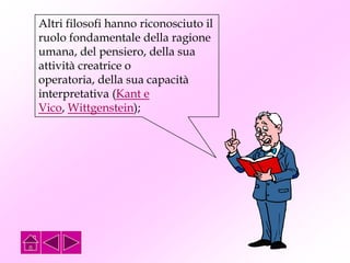 Altri filosofi hanno riconosciuto il
ruolo fondamentale della ragione
umana, del pensiero, della sua
attività creatrice o
operatoria, della sua capacità
interpretativa (Kant e
Vico, Wittgenstein);
 